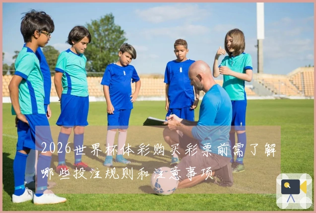 2026世界杯体彩购买彩票前需了解哪些投注规则和注意事项